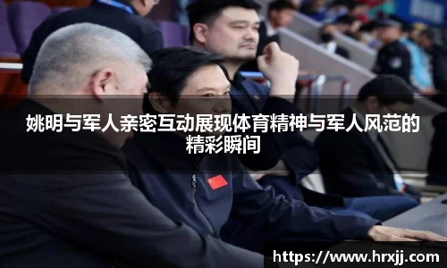 姚明与军人亲密互动展现体育精神与军人风范的精彩瞬间